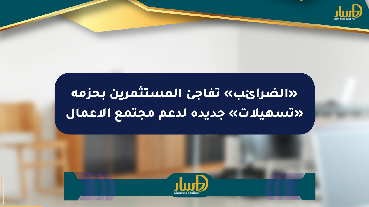 «الضرائب» تفاجئ المستثمرين بحزمة «تسهيلات» جديدة لدعم مجتمع الأعمال